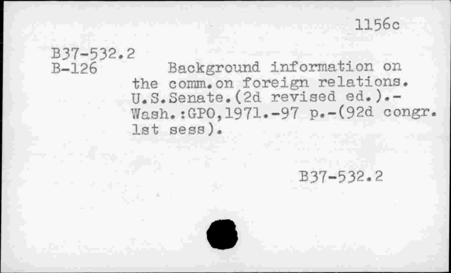 ﻿1156c
B37-532.2
B-126	Background information on
the comm.on foreign relations. U.S.Senate.(2d revised ed.).-Wash.:GPO,1971.-97 p.-(92d congr. 1st sess).
B37-532.2